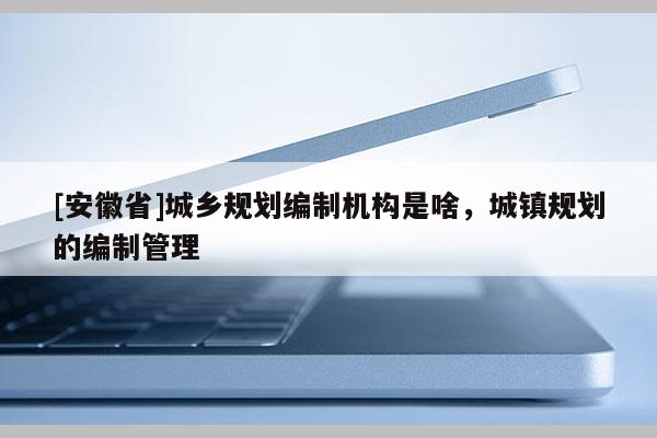 [安徽省]城乡规划编制机构是啥，城镇规划的编制管理