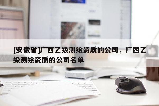 [安徽省]广西乙级测绘资质的公司，广西乙级测绘资质的公司名单