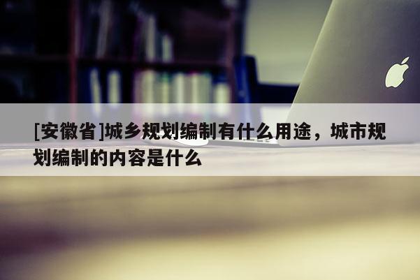 [安徽省]城乡规划编制有什么用途，城市规划编制的内容是什么