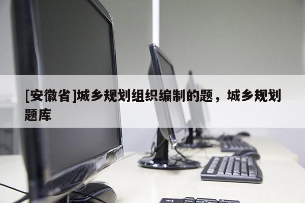 [安徽省]城乡规划组织编制的题，城乡规划题库