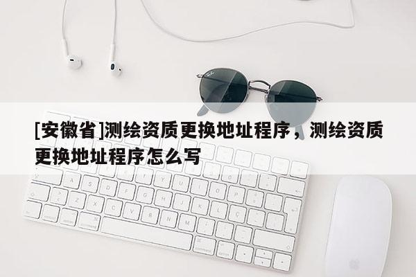 [安徽省]测绘资质更换地址程序，测绘资质更换地址程序怎么写