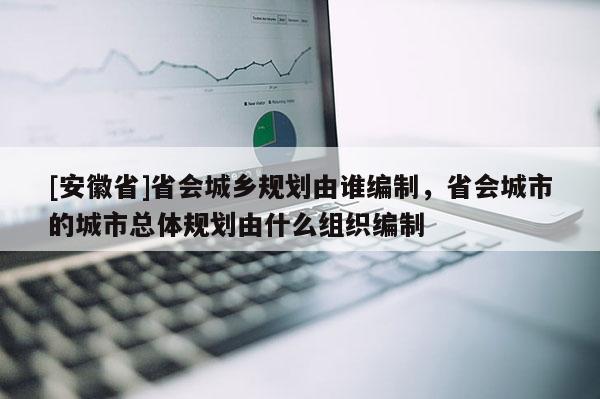 [安徽省]省会城乡规划由谁编制，省会城市的城市总体规划由什么组织编制