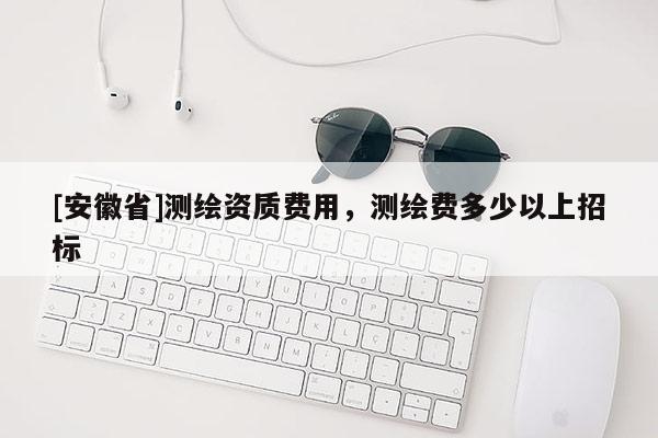 [安徽省]测绘资质费用，测绘费多少以上招标