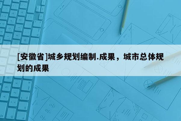 [安徽省]城乡规划编制.成果，城市总体规划的成果