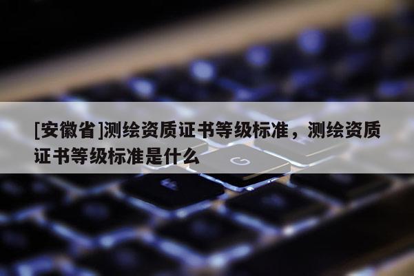 [安徽省]测绘资质证书等级标准，测绘资质证书等级标准是什么