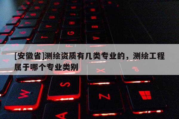[安徽省]测绘资质有几类专业的，测绘工程属于哪个专业类别