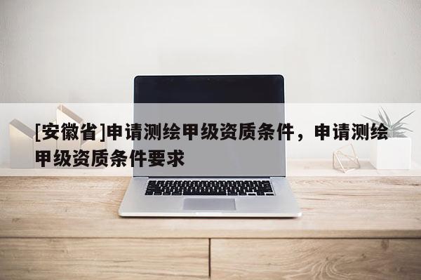 [安徽省]申请测绘甲级资质条件，申请测绘甲级资质条件要求
