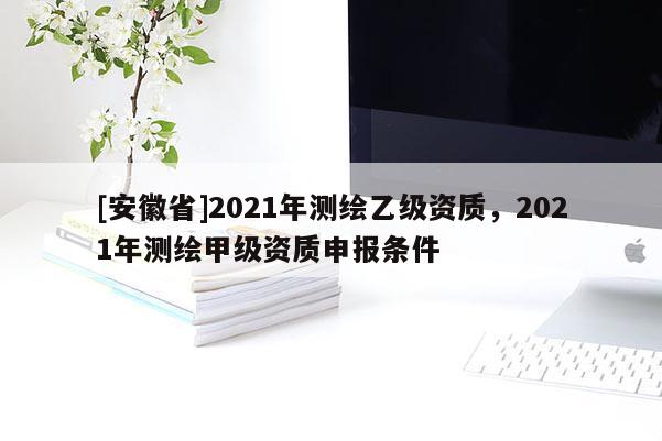 [安徽省]2021年测绘乙级资质，2021年测绘甲级资质申报条件
