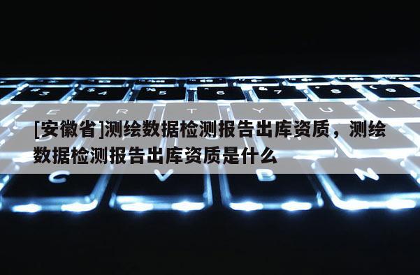 [安徽省]测绘数据检测报告出库资质，测绘数据检测报告出库资质是什么