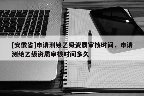 [安徽省]申请测绘乙级资质审核时间，申请测绘乙级资质审核时间多久