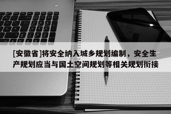 [安徽省]将安全纳入城乡规划编制，安全生产规划应当与国土空间规划等相关规划衔接