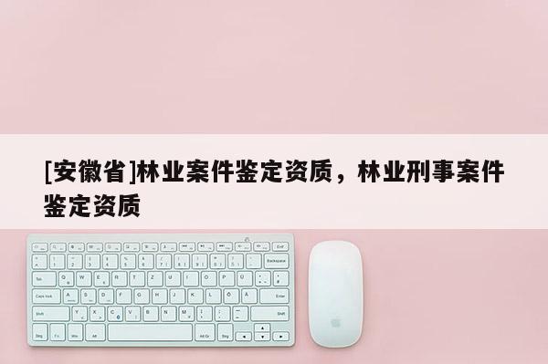 [安徽省]林业案件鉴定资质，林业刑事案件鉴定资质
