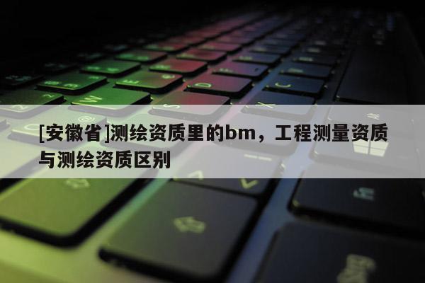 [安徽省]测绘资质里的bm，工程测量资质与测绘资质区别