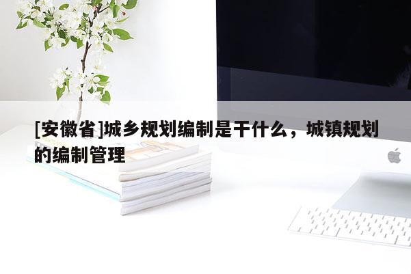 [安徽省]城乡规划编制是干什么，城镇规划的编制管理