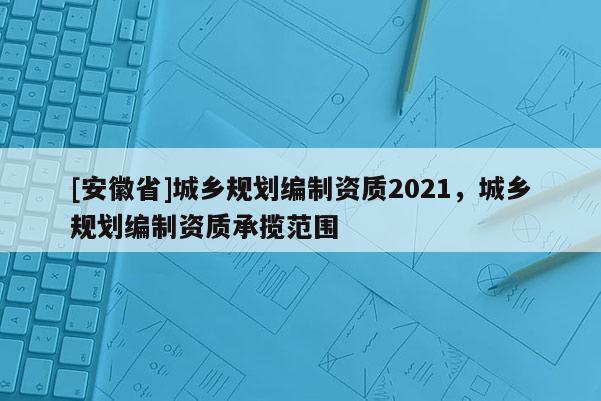 [安徽省]城乡规划编制资质2021，城乡规划编制资质承揽范围