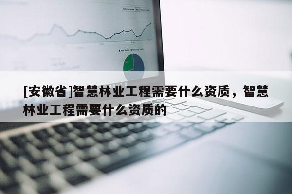 [安徽省]智慧林业工程需要什么资质，智慧林业工程需要什么资质的
