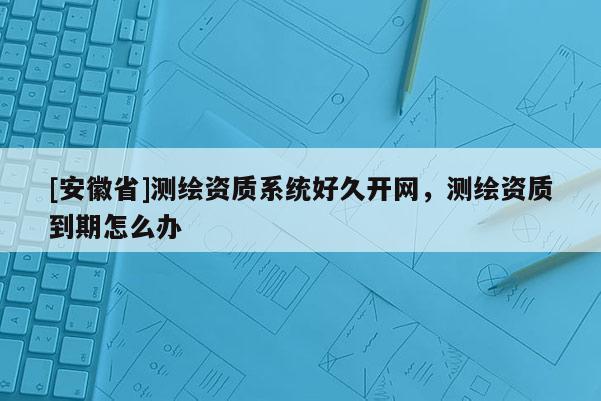 [安徽省]测绘资质系统好久开网，测绘资质到期怎么办