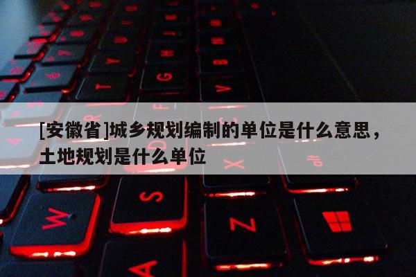 [安徽省]城乡规划编制的单位是什么意思，土地规划是什么单位