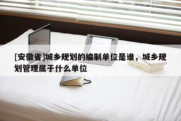 [安徽省]城乡规划的编制单位是谁，城乡规划管理属于什么单位