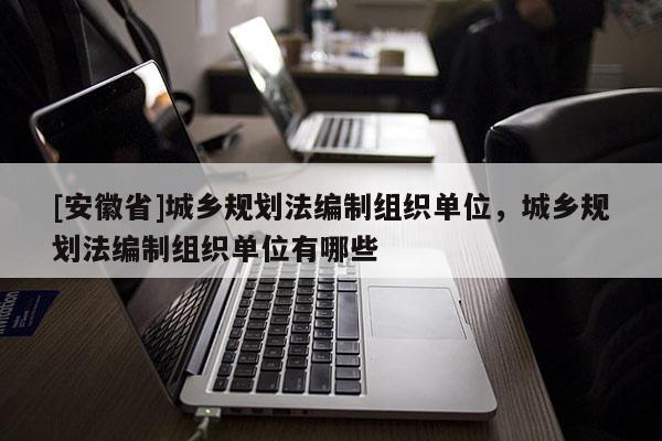 [安徽省]城乡规划法编制组织单位，城乡规划法编制组织单位有哪些