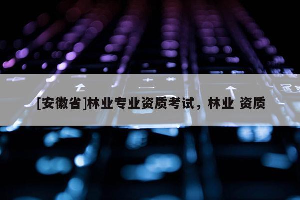 [安徽省]林业专业资质考试，林业 资质