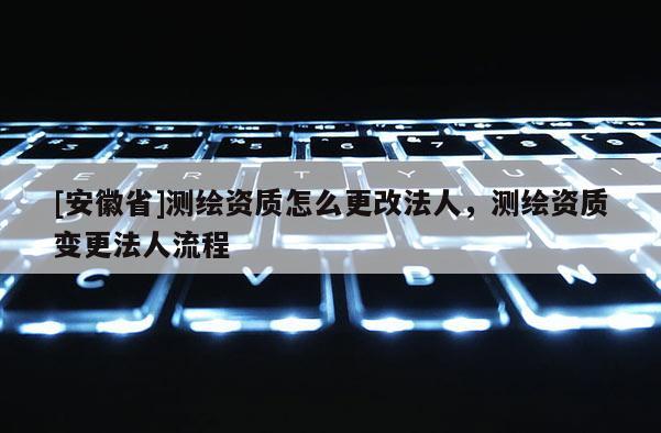 [安徽省]测绘资质怎么更改法人，测绘资质变更法人流程