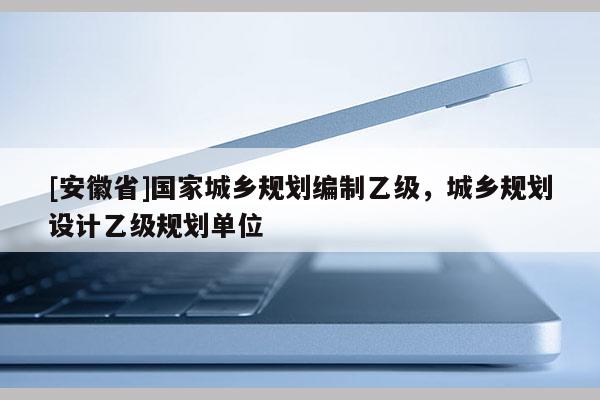 [安徽省]国家城乡规划编制乙级，城乡规划设计乙级规划单位