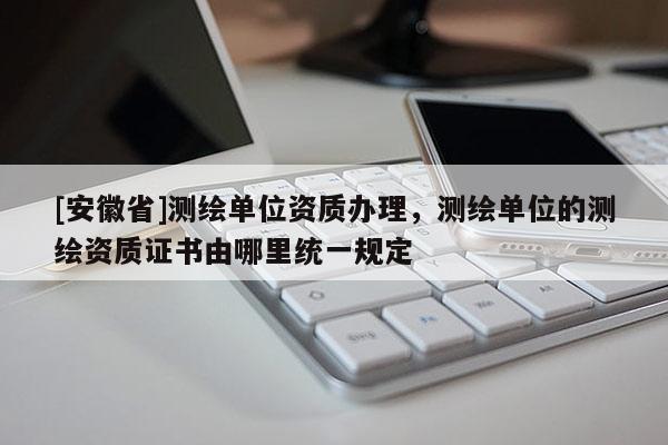 [安徽省]测绘单位资质办理，测绘单位的测绘资质证书由哪里统一规定