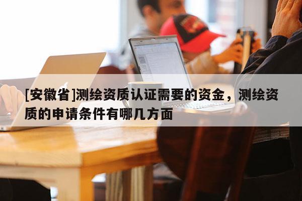 [安徽省]测绘资质认证需要的资金，测绘资质的申请条件有哪几方面