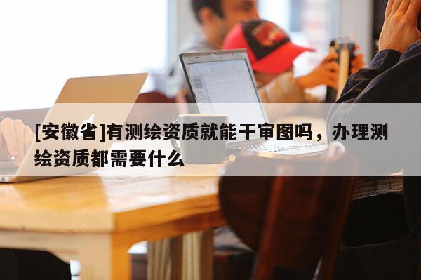 [安徽省]有测绘资质就能干审图吗，办理测绘资质都需要什么