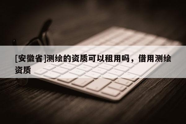 [安徽省]测绘的资质可以租用吗，借用测绘资质