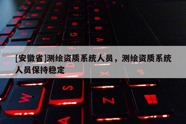 [安徽省]测绘资质系统人员，测绘资质系统人员保持稳定