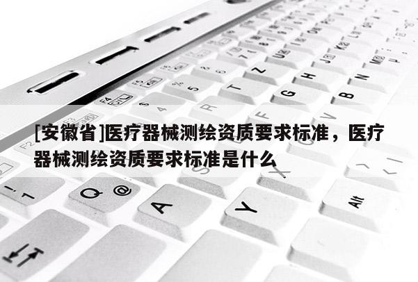 [安徽省]医疗器械测绘资质要求标准，医疗器械测绘资质要求标准是什么
