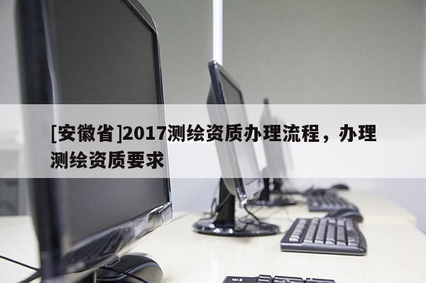 [安徽省]2017测绘资质办理流程，办理测绘资质要求