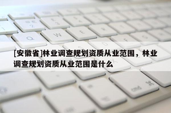 [安徽省]林业调查规划资质从业范围，林业调查规划资质从业范围是什么