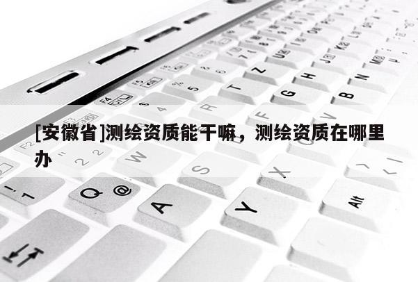[安徽省]测绘资质能干嘛，测绘资质在哪里办