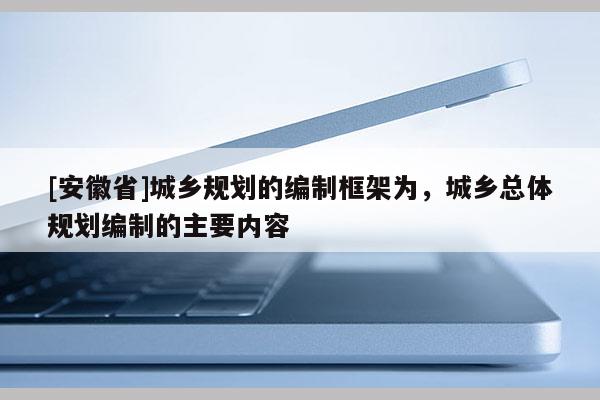 [安徽省]城乡规划的编制框架为，城乡总体规划编制的主要内容