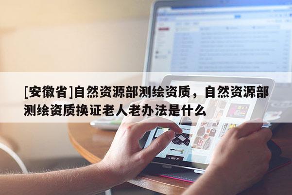 [安徽省]自然资源部测绘资质，自然资源部测绘资质换证老人老办法是什么