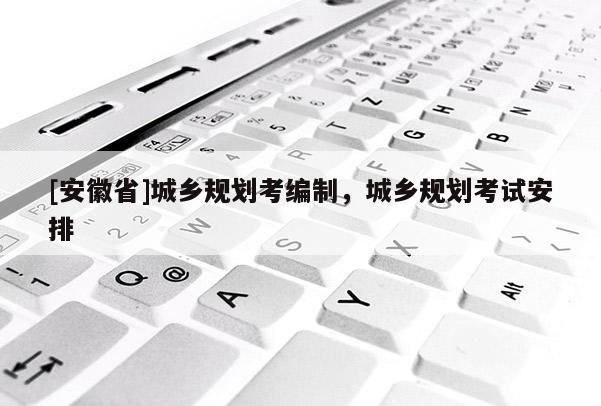 [安徽省]城乡规划考编制，城乡规划考试安排