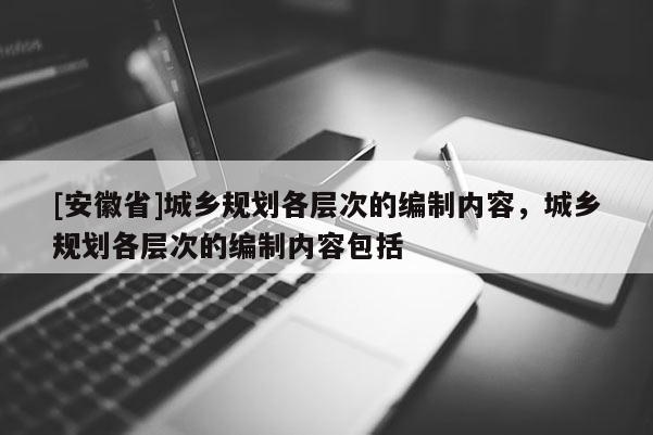 [安徽省]城乡规划各层次的编制内容，城乡规划各层次的编制内容包括