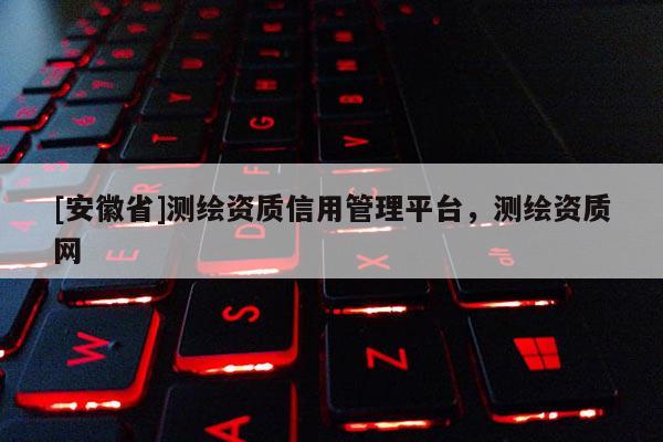 [安徽省]测绘资质信用管理平台，测绘资质网