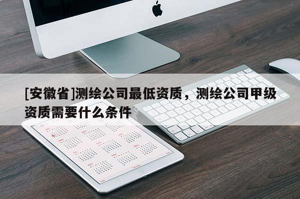 [安徽省]测绘公司最低资质，测绘公司甲级资质需要什么条件