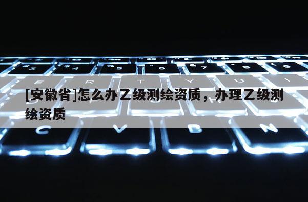 [安徽省]怎么办乙级测绘资质，办理乙级测绘资质