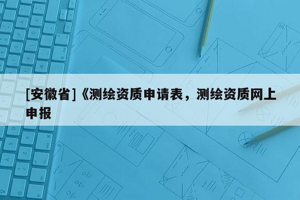 [安徽省]《测绘资质申请表，测绘资质网上申报