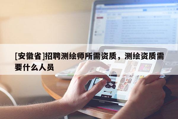 [安徽省]招聘测绘师所需资质，测绘资质需要什么人员