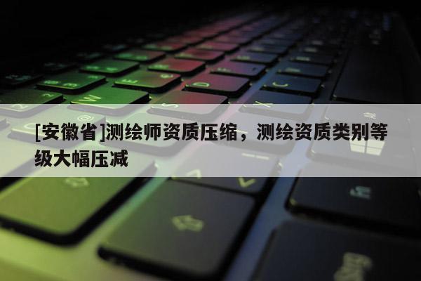 [安徽省]测绘师资质压缩，测绘资质类别等级大幅压减