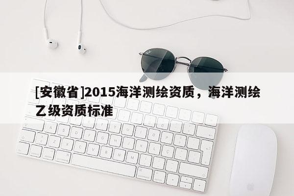 [安徽省]2015海洋测绘资质，海洋测绘乙级资质标准