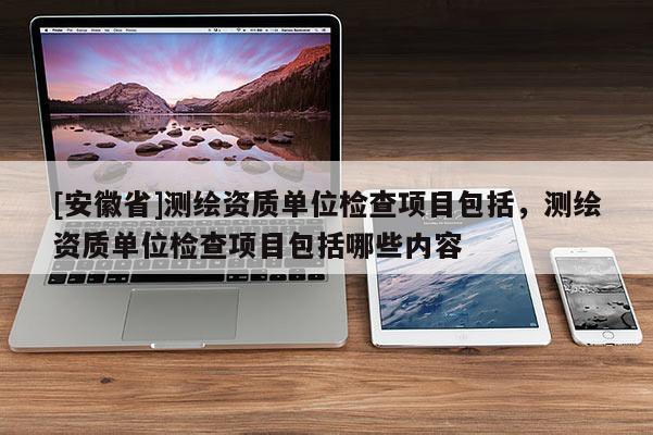 [安徽省]测绘资质单位检查项目包括，测绘资质单位检查项目包括哪些内容