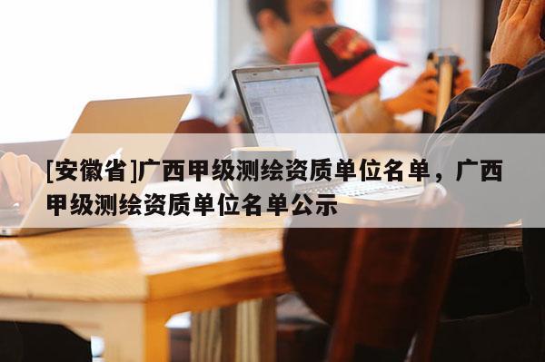 [安徽省]广西甲级测绘资质单位名单，广西甲级测绘资质单位名单公示