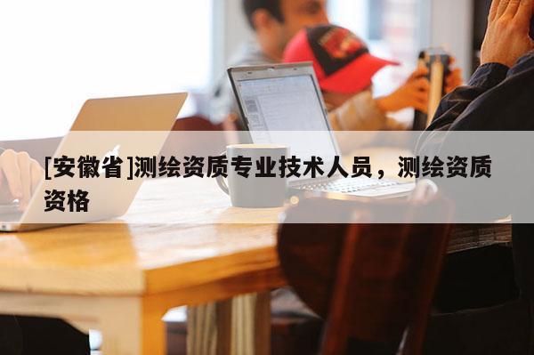 [安徽省]测绘资质专业技术人员，测绘资质资格